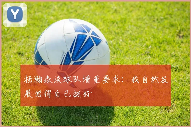 杨瀚森谈球队增重要求：我自然发展觉得自己挺好