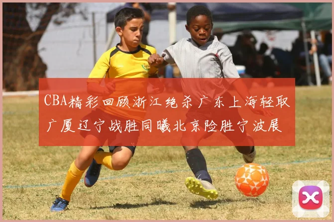 CBA精彩回顾浙江绝杀广东上海轻取广厦辽宁战胜同曦北京险胜宁波展现强队风采