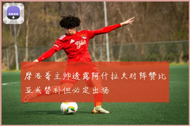 摩洛哥主帅透露阿什拉夫对阵赞比亚或替补但必定出场