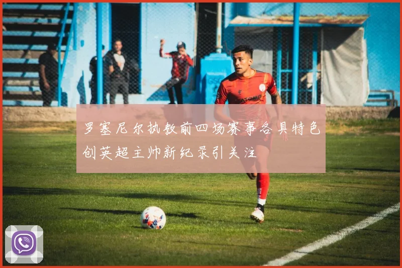 罗塞尼尔执教前四场赛事各具特色创英超主帅新纪录引关注
