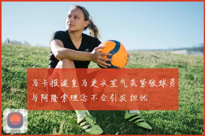 马卡报道皇马更衣室气氛紧张球员与阿隆索理念不合引发担忧