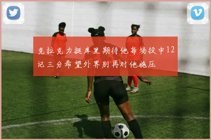 克拉克力挺库里期待他每场投中12记三分希望外界别再对他施压