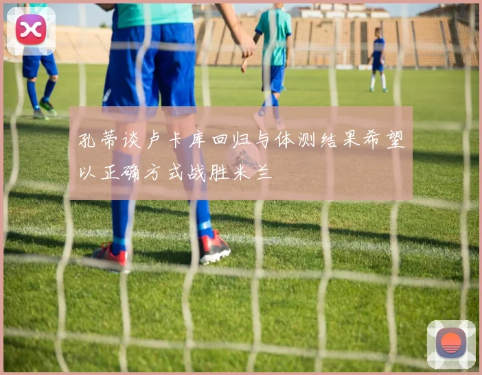 孔蒂谈卢卡库回归与体测结果希望以正确方式战胜米兰