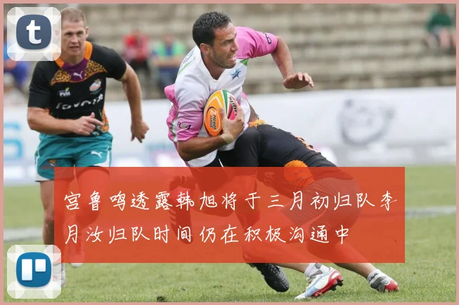宫鲁鸣透露韩旭将于三月初归队李月汝归队时间仍在积极沟通中