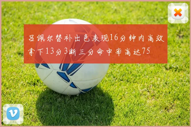 吕佩尔替补出色表现16分钟内高效拿下13分3断三分命中率高达75