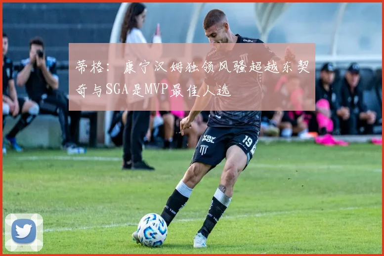 蒂格：康宁汉姆独领风骚超越东契奇与SGA是MVP最佳人选