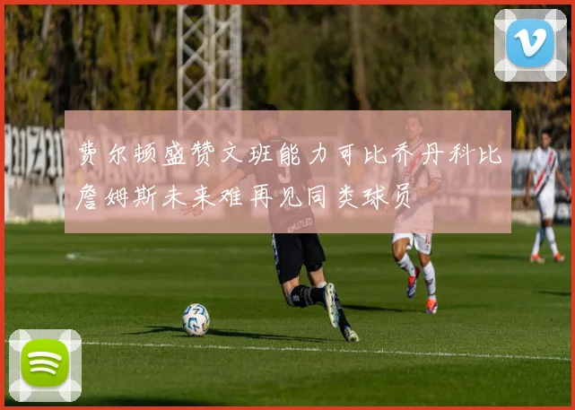 费尔顿盛赞文班能力可比乔丹科比詹姆斯未来难再见同类球员