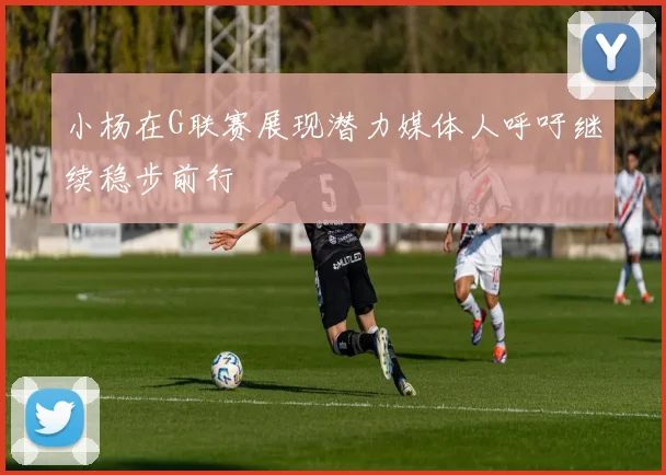 小杨在G联赛展现潜力媒体人呼吁继续稳步前行