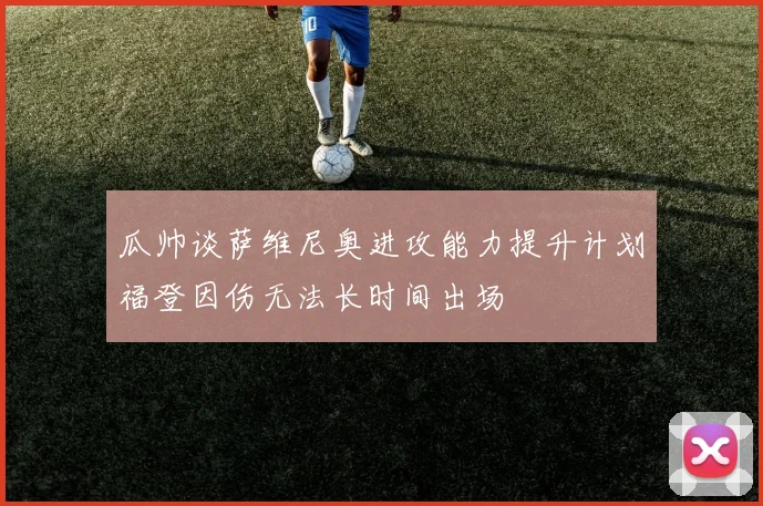 瓜帅谈萨维尼奥进攻能力提升计划福登因伤无法长时间出场