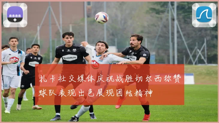 扎卡社交媒体庆祝战胜切尔西称赞球队表现出色展现团结精神