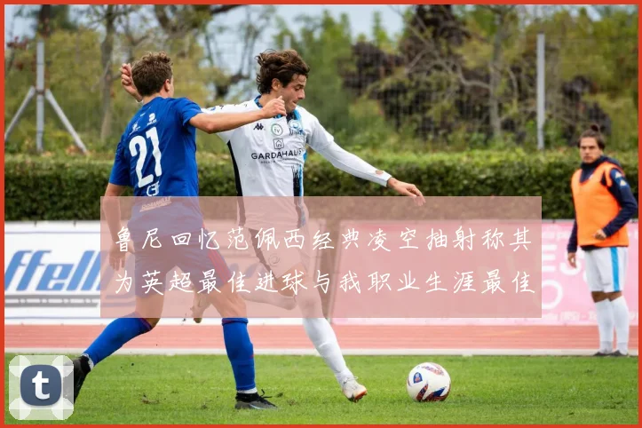 鲁尼回忆范佩西经典凌空抽射称其为英超最佳进球与我职业生涯最佳传球结合