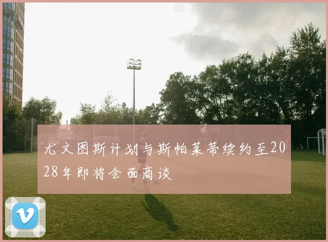 尤文图斯计划与斯帕莱蒂续约至2028年即将会面商谈