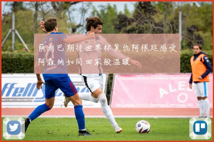 萨利巴期待世界杯复仇阿根廷感受阿森纳如同回家般温暖