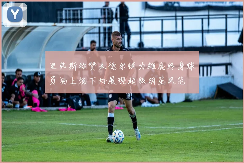 里弗斯称赞米德尔顿为雄鹿终身球员场上场下均展现超级明星风范