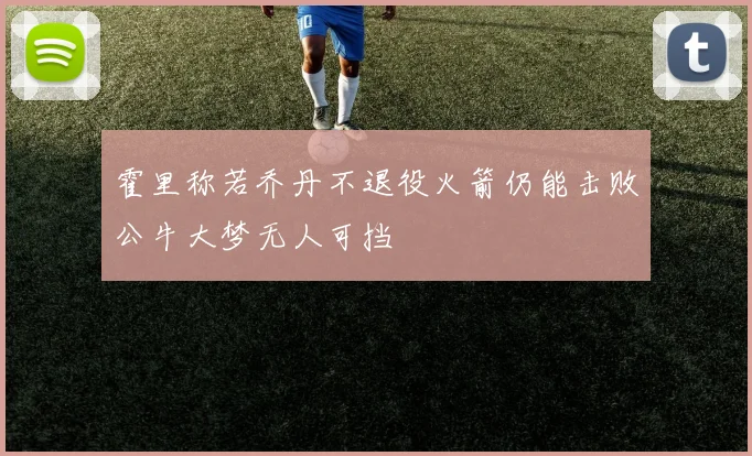 霍里称若乔丹不退役火箭仍能击败公牛大梦无人可挡