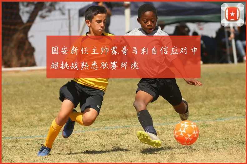 国安新任主帅蒙哥马利自信应对中超挑战熟悉联赛环境