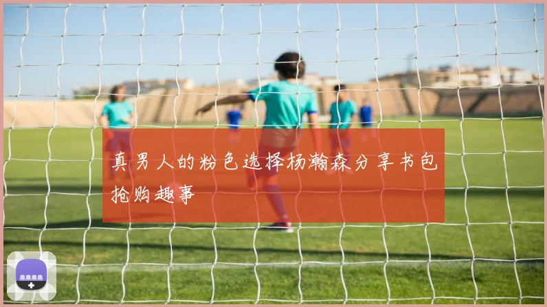真男人的粉色选择杨瀚森分享书包抢购趣事