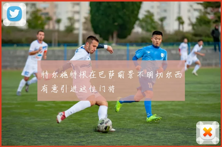 特尔施特根在巴萨前景不明切尔西有意引进这位门将