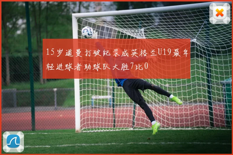 15岁道曼打破纪录成英格兰U19最年轻进球者助球队大胜7比0