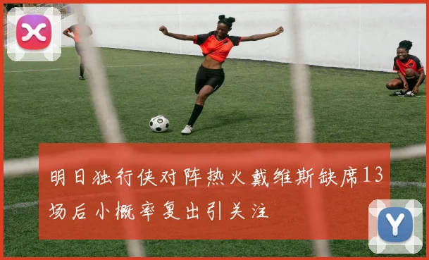 明日独行侠对阵热火戴维斯缺席13场后小概率复出引关注