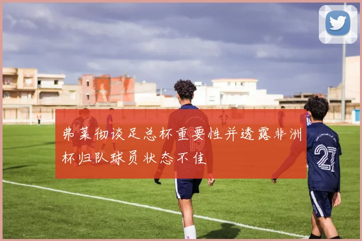 弗莱彻谈足总杯重要性并透露非洲杯归队球员状态不佳