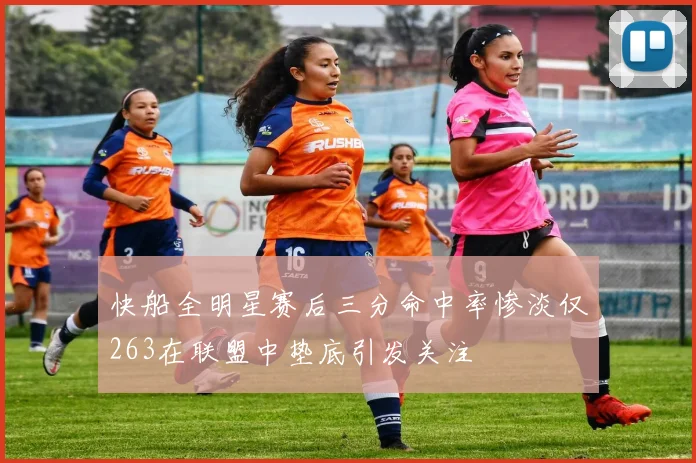 快船全明星赛后三分命中率惨淡仅263在联盟中垫底引发关注