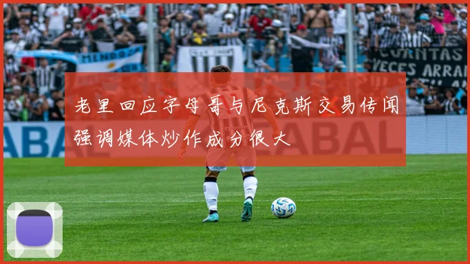 老里回应字母哥与尼克斯交易传闻强调媒体炒作成分很大