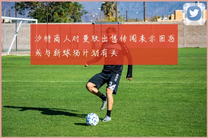 沙特商人对曼联出售传闻表示困惑或与新球场计划有关