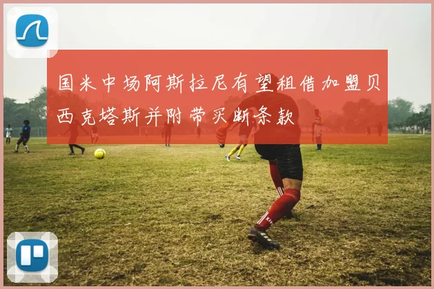 国米中场阿斯拉尼有望租借加盟贝西克塔斯并附带买断条款
