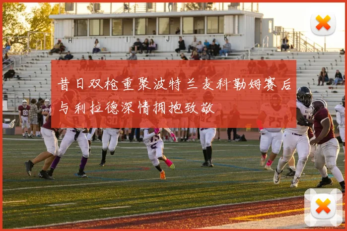 昔日双枪重聚波特兰麦科勒姆赛后与利拉德深情拥抱致敬