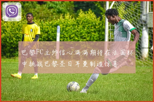 巴黎FC主帅信心满满期待在法国杯中挑战巴黎圣日耳曼制造惊喜