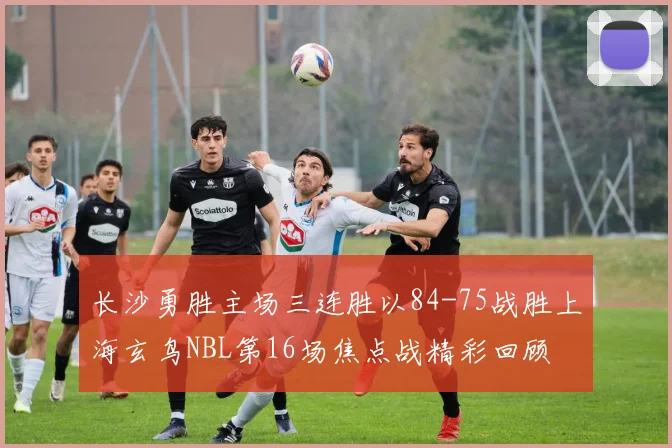 长沙勇胜主场三连胜以84-75战胜上海玄鸟NBL第16场焦点战精彩回顾