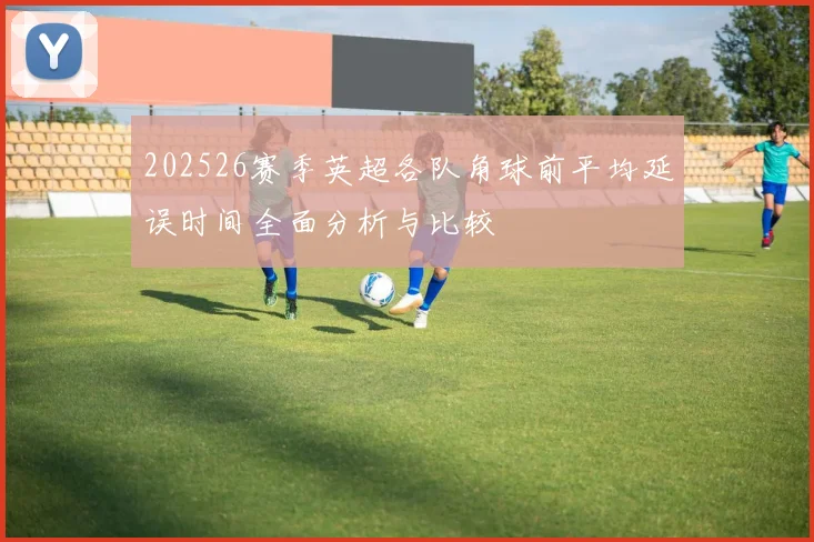 202526赛季英超各队角球前平均延误时间全面分析与比较