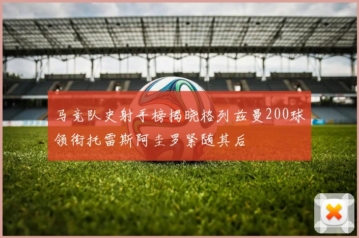 马竞队史射手榜揭晓格列兹曼200球领衔托雷斯阿圭罗紧随其后